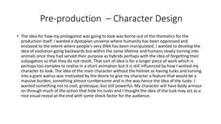 Pre-production – Character Design
• The idea for how my protagonist was going to look was borne out of the thematics for the
production itself. I wanted a dystopian universe where humanity has been oppressed and
enslaved to the extent where people's very DNA has been manipulated. I wanted to develop the
idea of evolution going backwards but within the same lifetime and humans slowly turning into
animals once they had served their purpose as hybrids perhaps with the idea of forgetting their
subjugation so that they do not revolt. That sort of idea is for a longer piece of work which is
perhaps too complex to realise in a short animation but it is still influenced by how I wished my
character to look. The idea of the main character without the helmet as having tusks and turning
into a giant walrus was motivated by the desire to give my character a feature that would be a
massive burden, something almost cumbersome and in the way hence the idea of the tusks. I
wanted something not to cool, grotesque, but still powerful. My character will have body armour
on through much of the action that hide his tusks and I thought the idea of the tusk may act as a
nice visual reveal at the end with some shock factor for the audience.
 