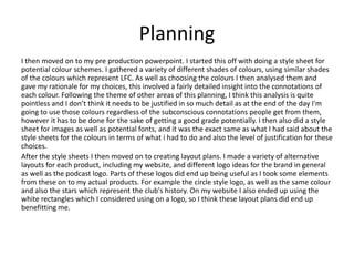 Planning
I then moved on to my pre production powerpoint. I started this off with doing a style sheet for
potential colour schemes. I gathered a variety of different shades of colours, using similar shades
of the colours which represent LFC. As well as choosing the colours I then analysed them and
gave my rationale for my choices, this involved a fairly detailed insight into the connotations of
each colour. Following the theme of other areas of this planning, I think this analysis is quite
pointless and I don’t think it needs to be justified in so much detail as at the end of the day I'm
going to use those colours regardless of the subconscious connotations people get from them,
however it has to be done for the sake of getting a good grade potentially. I then also did a style
sheet for images as well as potential fonts, and it was the exact same as what I had said about the
style sheets for the colours in terms of what i had to do and also the level of justification for these
choices.
After the style sheets I then moved on to creating layout plans. I made a variety of alternative
layouts for each product, including my website, and different logo ideas for the brand in general
as well as the podcast logo. Parts of these logos did end up being useful as I took some elements
from these on to my actual products. For example the circle style logo, as well as the same colour
and also the stars which represent the club's history. On my website I also ended up using the
white rectangles which I considered using on a logo, so I think these layout plans did end up
benefitting me.
 