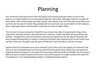Planning
The similarities could also be seen from the layouts to the actual production when it came to the
podcast, as I used a podcast mic on the podcast logo like I planned to. Although I did base my logos off
these ideas, I think I had a pretty solid idea of what id do anyway, and a lot of the alternative ideas were
just there for the sake of it which they probably did not need to be, but overall I didn’t mind having to o
these rough layout plans and they didn’t really have any kind of negativ effect.
The next part of my pre production PowerPoint was doing a few slides of preparing for things, these
slides were; potential locations, potential finances, resources, health and safety, personnel/crew and
facilities. I thought these were very pointless and I was just doing these for the sake of the grade, but
they actually had absouletly no impact on anything I did which was important and I'd much rather have
not done these but I thought it was the type of thing that I had to include so I did do it anyway.
Overall I think this powerpoint was not as impactful as the other and it was largely just content for the
sake of it, but I was glad to get it out the way, and I think the content that I did do was quite good and
hopefully detailed enough as it was quite time consuming. With the benfit of hindsight I do now know it
didnt end up be needed, however at the time it was safe to prepare so im glad I prepared for potential
circumstances in case anything did go wrong or I needed alternative options.
 