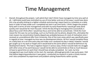 Time Management
• Overall, throughout the project, I will admit that I don’t think I have managed my time very well at
all, I definitely could have controlled my use of time better and one of the ways I could have done
this is by actually sticking to a tighter schedule and ensuring I report back to a schedule on a daily
basis in order to have made sure I completed set task in set time limits. I think I began the project
fairly well in terms of time management and with my early PowerPoints I would get tasks done
quickly and I would be far more focused. I think the key thing to managing time successfully is
about focus and I think often I would lose focus and not be able to concentrate. I think the main
reason for this was my surroundings, such as my friends and my phone, despite this, ultimately the
main reason my concentration heavily dipped was probably because of a lack of motivation once I
received an unconditional offer from University. One of the main areas which was specifically poor
in regards to how I managed my time was my development diaries. At first I would complete these
on a daily basis at a set time every day and make sure I analysed my day in detail, however I would
get caught up in my work or forget and it would lead to the point where I would be behind on my
development diaries. This had a negative impact in various ways, firstly it would make me struggle
with other areas of my work because I would not be able to concentrate on that as much because
id have to spend time on work that I should have already completed. As I said, my time
management was much better at the start, for example, although generally it was quite poor, I felt
that before beginning production it was good. I conducted my research in quite a timely manner
and I also completed my experiment and problem solving PowerPoints rather quickly.
 