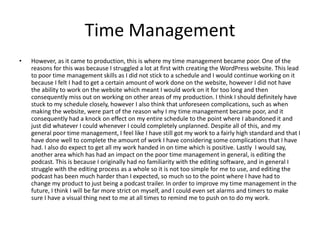Time Management
• However, as it came to production, this is where my time management became poor. One of the
reasons for this was because I struggled a lot at first with creating the WordPress website. This lead
to poor time management skills as I did not stick to a schedule and I would continue working on it
because I felt I had to get a certain amount of work done on the website, however I did not have
the ability to work on the website which meant I would work on it for too long and then
consequently miss out on working on other areas of my production. I think I should definitely have
stuck to my schedule closely, however I also think that unforeseen complications, such as when
making the website, were part of the reason why I my time management became poor, and it
consequently had a knock on effect on my entire schedule to the point where I abandoned it and
just did whatever I could whenever I could completely unplanned. Despite all of this, and my
general poor time management, I feel like I have still got my work to a fairly high standard and that I
have done well to complete the amount of work I have considering some complications that I have
had. I also do expect to get all my work handed in on time which is positive. Lastly I would say,
another area which has had an impact on the poor time management in general, is editing the
podcast. This is because I originally had no familiarity with the editing software, and in general I
struggle with the editing process as a whole so it is not too simple for me to use, and editing the
podcast has been much harder than I expected, so much so to the point where I have had to
change my product to just being a podcast trailer. In order to improve my time management in the
future, I think I will be far more strict on myself, and I could even set alarms and timers to make
sure I have a visual thing next to me at all times to remind me to push on to do my work.
 