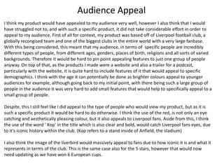 Audience Appeal
I think my product would have appealed to my audience very well, however I also think that I would
have struggled not to, and with such a specific product, it did not take considerable effort in order to
appeal to my audience. First of all for context, my product was based off of Liverpool football club, a
globally recongised team and one of the biggest clubs in the entire world with a very large fanbase.
With this being considered, this meant that my audience, in terms of specific people are incredibly
different types of people, from different ages, genders, places of birth, religions and all sorts of varied
backgrounds. Therefore it would be hard to pin point appealing features to just one group of people
anyway. On top of that, as the products I made were a website and also a trailer for a podcast,
particularly with the website, it is quite hard to include features of it that would appeal to specific
demographics. I think with the age it can potentially be done as brighter colours appeal to younger
audiences for example, although going back to my initial point, with there being such a large group of
people in the audience it was very hard to add small features that would help to specifically appeal to a
small group of people.
Despite, this I still feel like I did appeal to the type of people who would view my product, but as it is
such a specific product it would be hard to do otherwise. I think the use of the red, is not only an eye
catching and aesthetically pleasing colour, but it also appeals to Liverpool fans. Aside from this, I think
the use of the word ' Kop' in the title which is also clear and bold, would catch Liverpool fans eyes, due
to it's iconic history within the club. (Kop refers to a stand inside of Anfield, the stadium)
I also think the image of the liverbird would massively appeal to fans due to how iconic it is and what it
represents in terms of the club. This is the same case also for the 5 stars, however that would now
need updating as we have won 6 European cups.
 