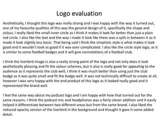 Logo evaluation
Aesthetically, I thought this logo was really strong and I was happy with the way it turned out,
one of my favourite qualities of this was the general design of it, specifically the shape and
colour, I really liked the small inner circle as I think it makes it look far better than just a plain
red circle. I also like the text and the way I made it look like there was a split in between it as it
made it look slightly less basic. That being said I think the simplistic style is what makes it look
good and it wouldn't look as good if it was over complicated. I also like the circle style logo, as it
is similar to some football badges and it will give connotations of a football club.
I think the liverbird image is also a really strong point of the logo and not only does it look
aesthetically pleasing and fit the colour schemes, but it also is really good for appealing to the
audience as it represents the club well, I think it was much better than using just the club
badge as it was quite small and fit the badge well. It was not technically difficult to create at all,
however I was very happy with the end product of this logo as it looked really good and it
represented the brand well.
I feel the same way about my podcast logo and I am happy with how that turned out for the
same reasons. I think the podcast mic and headphones was a fairly clever addition and it easily
helped it differentiate between two different areas but from the same brand. I also liked the
reduced opacity version of the liverbird in the background and thought it gave it some added
detail.
 