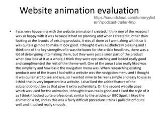 Website animation evaluation
• I was very happening with the website animation I created, I think one of the reasons I
was so happy with it was because it had no planning and when I created it, other than
looking at the layouts of existing products, it was all done as I went along with it so it
was quite a gamble to make it look good. I thought it was aesthetically pleasing and I
think one of the key strengths of it was the boxes for the article headlines, there was a
lot of detail going into making them, but they were just a small part of the product
when you look at it as a whole, I think they were eye catching and looked really good
and complimented the rest of the theme well. One of the areas I also really liked was
the simplicity and how basic the navigation menu was. When researching existing
products one of the issues I had with a website was the navigation menu and I thought
it was quite hard to see and use, so I wanted mine to be really simple and easy to use as
I think that is very important in a website. I also liked the added feature of the
subscription button as that gave it extra authenticity. On the second website page
which was used for the animation, I thought it was really good and I liked the style of it
as I think it looked quite professional, similar to the articles on BBC Sport. I liked the
animation a lot, and as this was a fairly difficult procedure I think i pulled it off quite
well and it looked really smooth.
https://soundcloud.com/tommyylist
err7/podcast-trailer-fmp
 