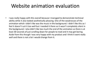 Website animation evaluation
• I was really happy with this overall because I managed to demonstrate technical
ability while it also looked aesthetically pleasing. One of the weaknesses of the
animation which i didn't like was the music in the background. I didn’t like this as I
feel it doesn’t suit it too well but I needed it there so it wasn’t completely silent in
the background. I also didn't like too much the end of the animation as there is at
least 30 seconds of just scrolling down for people to read and it may get boring.
Aside from this though I was very happy with my product and I think it went really
well and there is not a lot i would change from it.
 