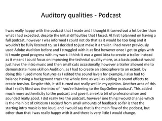 Auditory qualities - Podcast
I was really happy with the podcast that I made and I thought it turned out a lot better than
what i had expected, despite the initial difficulties that I faced. At first I planned on having a
full podcast, however I was informed I could not do that as it would be too long and it
wouldn't be fully listened to, so I decided to just make it a trailer. I had never previously
used Adobe Audition before and I struggled with it at first however once I got to grips with
it I made good progress with my work. I think it was a good idea to create a trailer instead
as it meant I could focus on improving the technical quality more, as a basic podcast would
just have the intro music and then small cuts occasionally, however a trailer allowed me to
demonstrate more skill on Audition, as I had to create an atmosphere to an extent, by
doing this I used more features as I edited the sound levels for example, I also had to
balance having a background track the whole time as well as adding in sound effects to
create tension. Despite this, it still turned out really well in my opinion. Another area of this
that I really liked was the intro of ' you're listening to the KopOnline podcast'. This added
much more authenticity to the podcast and gave it an extra bit of professionalism and
sounded really good. I did really like the podcast, however one thing I would change which
is the main bit of criticism I recievd from small amounts of feedback so far is that the
starting intro music is too loud, and I would say that is the main flaw of the podcast, but
other than that I was really happy with it and there is very little I would change.
 