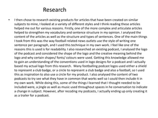 Research
• I then chose to research existing products for articles that have been created on similar
subjects to mine, I looked at a variety of different styles and I think reading these articles
helped me out for various reasons. Firstly, one of the more complex and articulate articles
helped to strengthen my vocabulary and sentence structure in my opinion. I analysed the
content of the articles as well as the structure and types of sentences. One of the main things
I took from this was the way football related news outlets use the style of writing one
sentence per paragraph, and I used this technique in my own work. I feel like one of the
reasons this is used is for readability. I also researched an existing podcast, I analysed the logo
of the podcast and considered the shape of the logo and the creative meaning behind the
logo and why certain shapes/ fonts/ colours were used. Getting this knowledge allowed me
to gain an understanding of the conventions used in logo designs for a podcast and I actually
based my actual logo from this research. Many footballing podcast logos used either a shield
to represent a club badge, or a circle to represent a club badge and also a football, so I used
this as inspiration to also use a circle for my product. I also analysed the content of two
podcasts to try see what they have in common that works well so I could then include it in
my own work. While doing this, some of the things I learned that I thought needed to be
included were, a jingle as well as music used throughout spaces in he conversation to indicate
a change in subject. However, after recoding my podcasts, I actually ending up only creating it
as a trailer for a podcast.
 