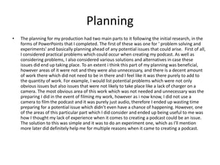 Planning
• The planning for my production had two main parts to it following the initial research, in the
forms of PowerPoints that I completed. The first of these was one for ' problem solving and
experiments' and basically planning ahead of any potential issues that could arise. First of all,
I considered practical problems which could occur when creating my podcast. As well as
considering problems, I also considered various solutions and alternatives in case these
issues did end up taking place. To an extent i think this part of my planning was beneficial,
however areas of it were not and they were also unnecessary, and there is a decent amount
of work there which did not need to be in there and I feel like it was there purely to add to
the quantity of work. For example, I would list potential problems which were not only
obvious issues but also issues that were not likely to take place like a lack of charger on a
camera. The most obvious area of this work which was not needed and unnecessary was the
preparing I did in the event of filming my work, however as i now know, I did not use a
camera to film the podcast and it was purely just audio, therefore I ended up wasting time
preparing for a potential issue which didn’t even have a chance of happening. However, one
of the areas of this particular part which I did consider and ended up being useful to me was
how I thought my lack of experience when it comes to creating a podcast could be an issue.
The solution to this was simple and it was to do an experiment one, which as I'll mention
more later did definitely help me for multiple reasons when it came to creating a podcast.
 