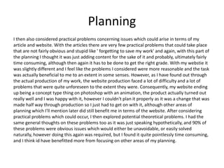 Planning
I then also considered practical problems concerning issues which could arise in terms of my
article and website. With the articles there are very few practical problems that could take place
that are not fairly obvious and stupid like ' forgetting to save my work' and again, with this part of
the planning I thought it was just adding content for the sake of it and probably, ultimately fairly
time consuming, although then again it has to be done to get the right grade. With my webstie it
was slightly different and I feel like the problems I considered were more reasonable and the task
was actually beneficial to me to an extent in some senses. However, as I have found out through
the actual production of my work, the website production faced a lot of difficulty and a lot of
problems that were quite unforeseen to the extent they were. Consequently, my website ending
up being a concept type thing on photoshop with an animation, the product actually turned out
really well and I was happy with it, however I couldn't plan it properly as it was a change that was
made half way through production so I just had to get on with it, although other areas of
planning which I'll mention later did still benefit me in terms of the website. After considering
practical problems which could occur, I then explored potential theoretical problems. I had the
same general thoughts on these problems too as it was just speaking hypothetically, and 90% of
these problems were obvious issues which would either be unavoidable, or easily solved
naturally, however doing this again was required, but I found it quite pointlessly time consuming,
and I think id have benefitted more from focusing on other areas of my planning.
 