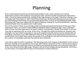 Planning
Once I had finished my practical and theoretical problem work, I then moved on to creating
experiments similar to the products I was going to make, and then briefly analysed each experiment
after. I first of all experimented with creating similar logo designs to the type I intend on creating. I was
not happy with these logos as I didn't think they looked very aesthetically pleasing and you could tell
just from looking at them they are not technically good either, in terms of my photoshop ability. With
that being said, I was very happy with the logos I ended up creating for my actual production, and they
looked far better than the experiments I had created.
One of the reasons I think my actual logo ended up being quite good was because of how poor these
experiments were, as it meant I tried a different approach when creating my logo. From a technical
point of view, my actual logo wasn't far better, however aesthetically it looked much better in the end.
I also did an experiment for an article, At the time, I thought this article benefitted me, however with
hindsight I can see it didn't massively as I was quite experienced with articles and my writing skills are
fairly good, and there is very little difference in terms of the quality of my experiment article and my
actual article, also it didn't even matter the quality of my writing as it was just text that was there to fill
the content, so I probably could have focused my time elsewhere.
I also did an experiment for my podcast. This did not go well at all, however it benefitted me the most in
terms of creating my actual podcast. First of all I didn't think it went well at first in almost every aspect, I
think the content was quite poor and my confidence and hosting skills were also quite poor and I don’t
think I even filmed it at the right angle. However, with all these mistakes being considered, I think they
are the reason I am happy with the way my final podcast ( trailer) ended up.
 