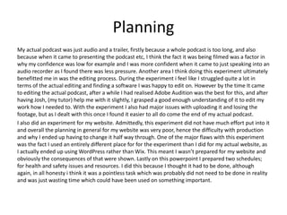 Planning
My actual podcast was just audio and a trailer, firstly because a whole podcast is too long, and also
because when it came to presenting the podcast etc, I think the fact it was being filmed was a factor in
why my confidence was low for example and I was more confident when it came to just speaking into an
audio recorder as I found there was less pressure. Another area I think doing this experiment ultimately
benefitted me in was the editing process. During the experiment i feel like I struggled quite a lot in
terms of the actual editing and finding a software I was happy to edit on. However by the time It came
to editing the actual podcast, after a while I had realised Adobe Audition was the best for this, and after
having Josh, (my tutor) help me with it slightly, I grasped a good enough understanding of it to edit my
work how I needed to. With the experiment I also had major issues with uploading it and losing the
footage, but as I dealt with this once I found it easier to all do come the end of my actual podcast.
I also did an experiment for my website. Admittedly, this experiment did not have much effort put into it
and overall the planning in general for my website was very poor, hence the difficulty with production
and why I ended up having to change it half way through. One of the major flaws with this experiment
was the fact I used an entirely different place for for the experiment than I did for my actual website, as
I actually ended up using WordPress rather than Wix. This meant I wasn’t prepared for my website and
obviously the consequences of that were shown. Lastly on this powerpoint I prepared two schedules;
for health and safety issues and resources. I did this because I thought it had to be done, although
again, in all honesty i think it was a pointless task which was probably did not need to be done in reality
and was just wasting time which could have been used on something important.
 
