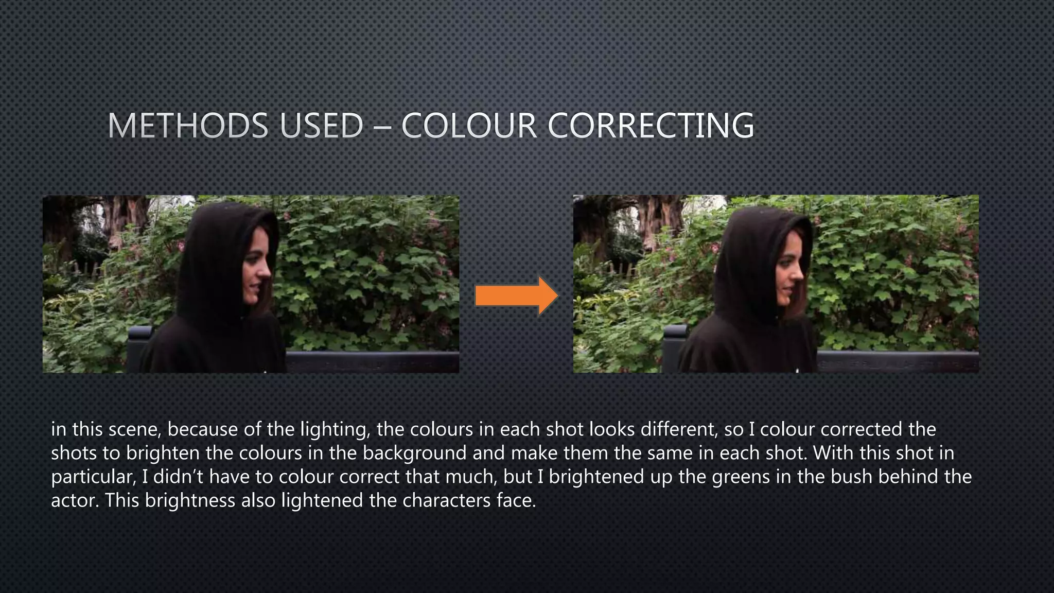 in this scene, because of the lighting, the colours in each shot looks different, so I colour corrected the
shots to brighten the colours in the background and make them the same in each shot. With this shot in
particular, I didn’t have to colour correct that much, but I brightened up the greens in the bush behind the
actor. This brightness also lightened the characters face.