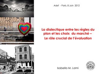 Adef - Paris, 8 Juin 2012




La dialectique entre les règles du
 plan et les choix  du marché –
  Le rôle crucial de l’évaluation




  Isabella Lami   Isabella M. Lami       1
 