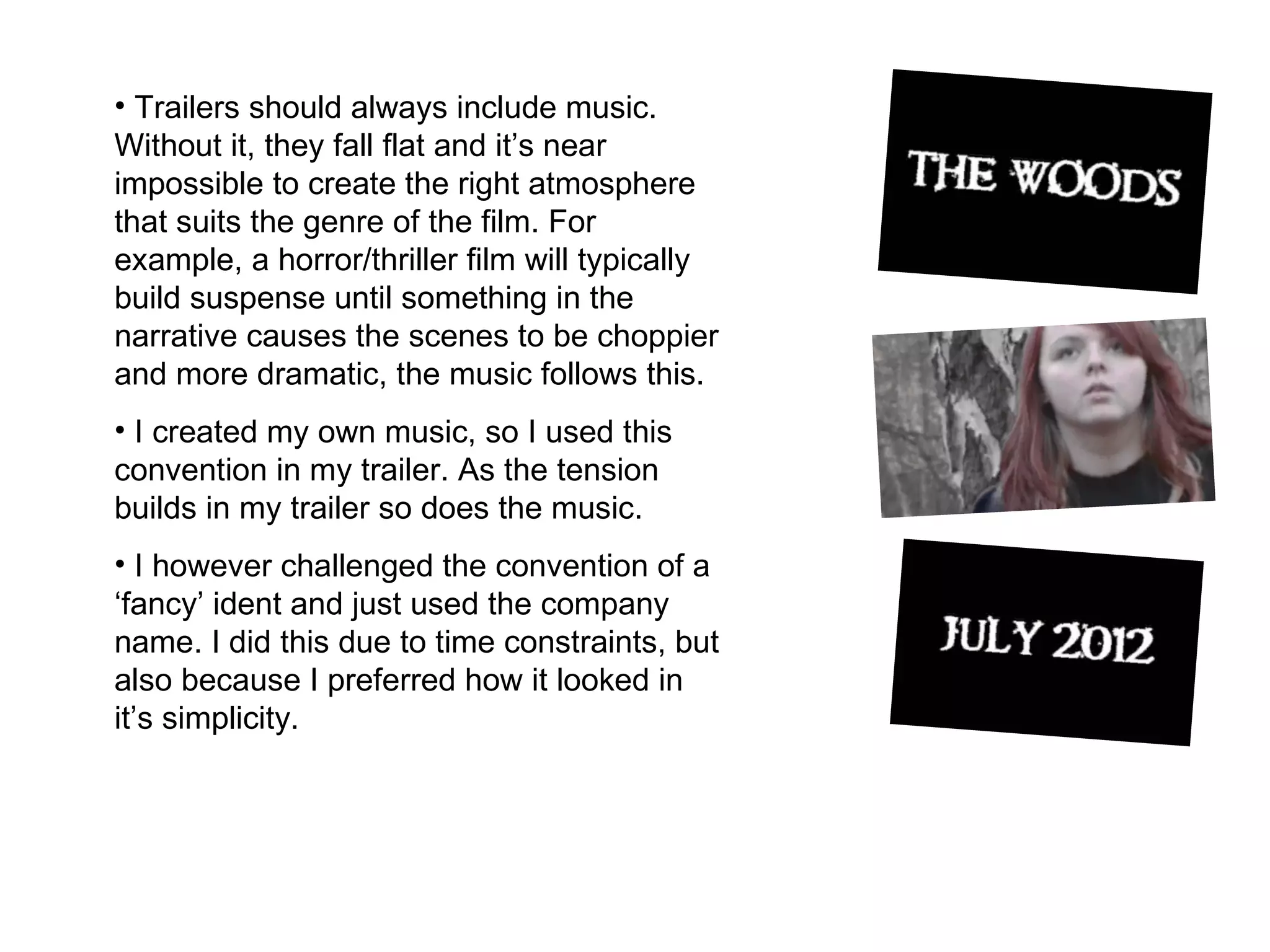 Trailers should always include music. Without it, they fall flat and it’s near impossible to create the right atmosphere that suits the genre of the film. For example, a horror/thriller film will typically build suspense until something in the narrative causes the scenes to be choppier and more dramatic, the music follows this.  I created my own music, so I used this convention in my trailer. As the tension builds in my trailer so does the music.  I however challenged the convention of a ‘fancy’ ident and just used the company name. I did this due to time constraints, but also because I preferred how it looked in it’s simplicity.  