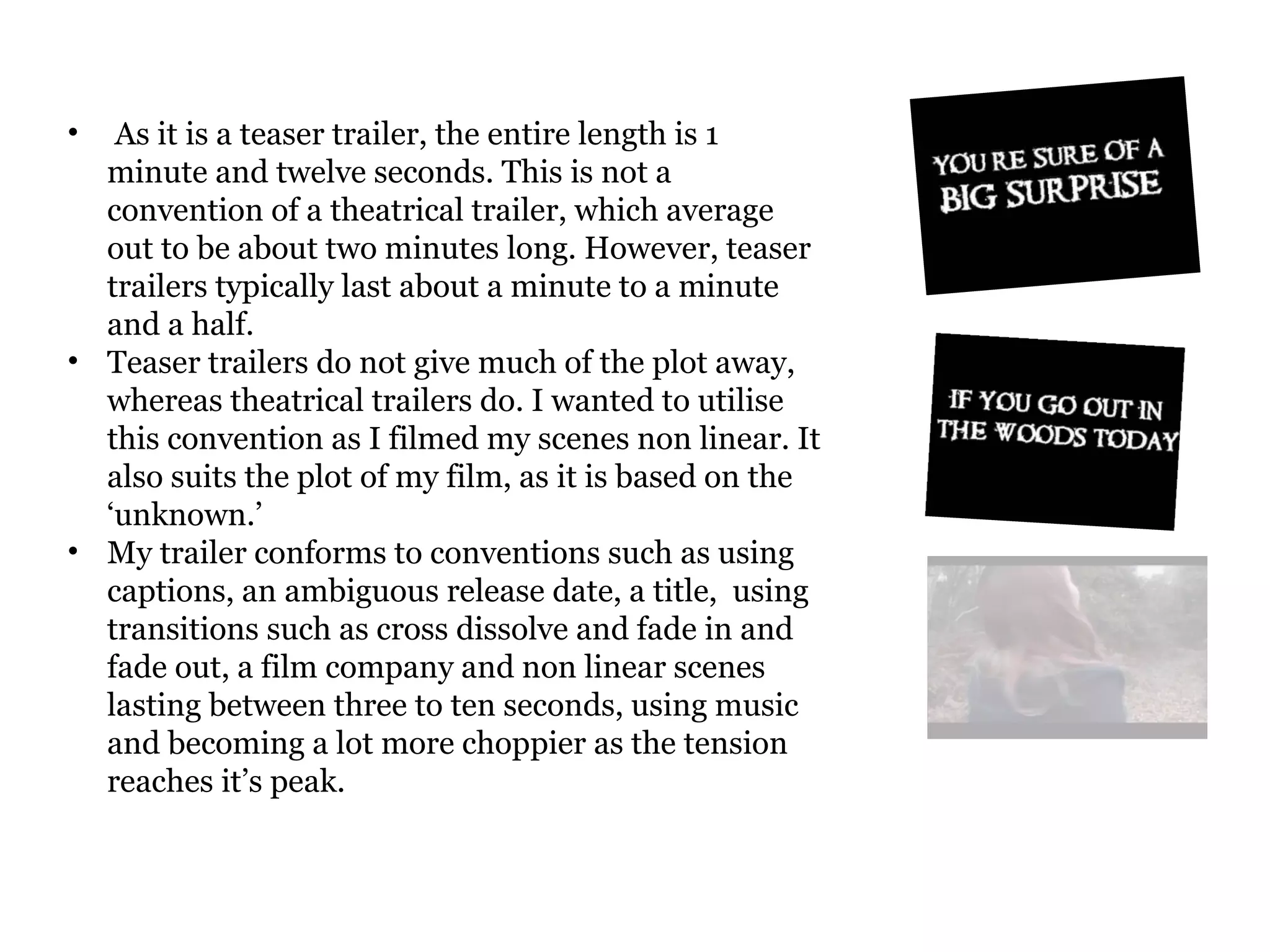 As it is a teaser trailer, the entire length is 1 minute and twelve seconds. This is not a convention of a theatrical trailer, which average out to be about two minutes long. However, teaser trailers typically last about a minute to a minute and a half. Teaser trailers do not give much of the plot away, whereas theatrical trailers do. I wanted to utilise this convention as I filmed my scenes non linear. It also suits the plot of my film, as it is based on the ‘unknown.’  My trailer conforms to conventions such as using captions, an ambiguous release date, a title,  using transitions such as cross dissolve and fade in and fade out, a film company and non linear scenes lasting between three to ten seconds, using music and becoming a lot more choppier as the tension reaches it’s peak.  