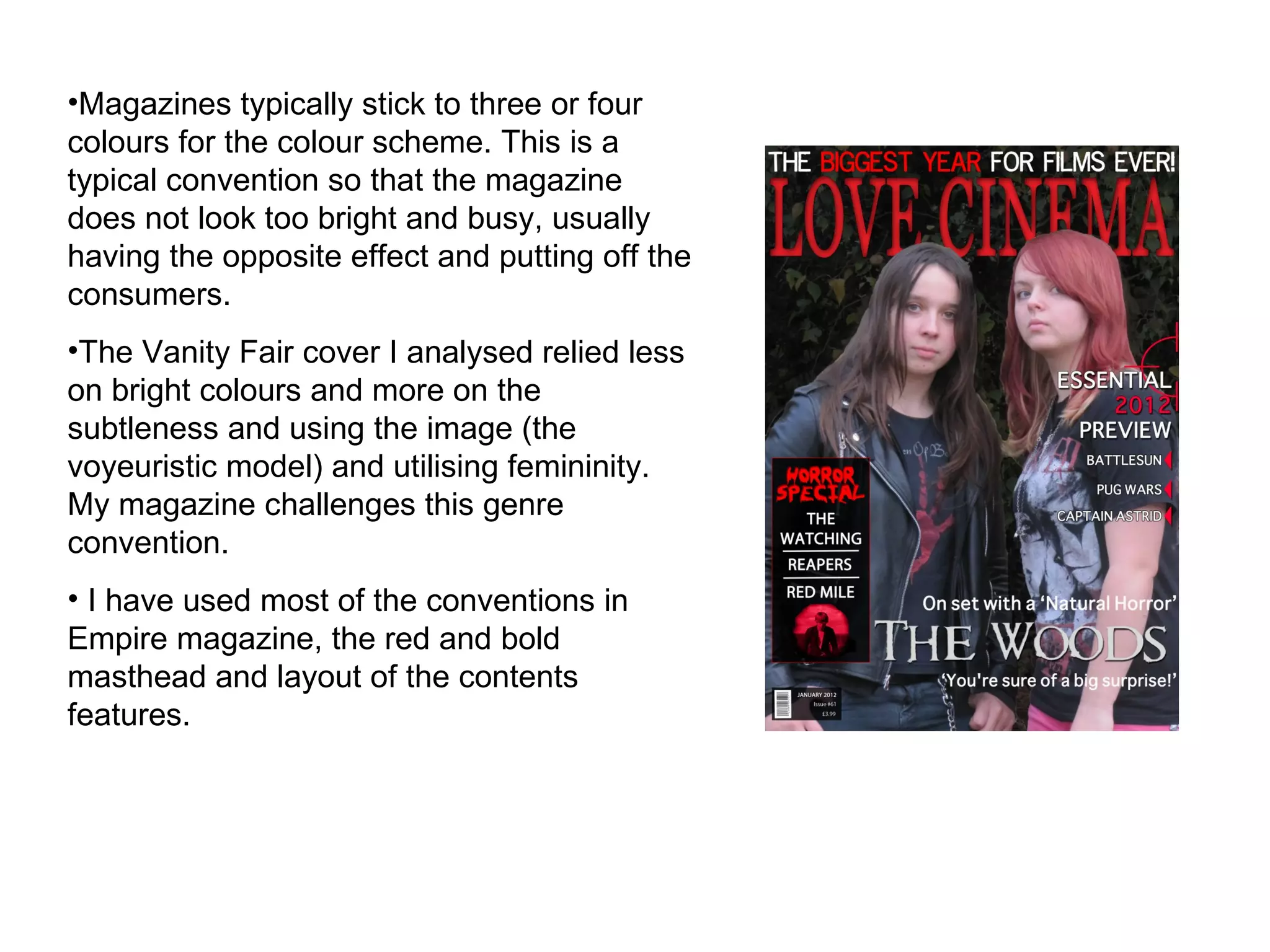 Magazines typically stick to three or four colours for the colour scheme. This is a typical convention so that the magazine does not look too bright and busy, usually having the opposite effect and putting off the consumers.  The Vanity Fair cover I analysed relied less on bright colours and more on the subtleness and using the image (the voyeuristic model) and utilising femininity. My magazine challenges this genre convention. I have used most of the conventions in Empire magazine, the red and bold masthead and layout of the contents features. 