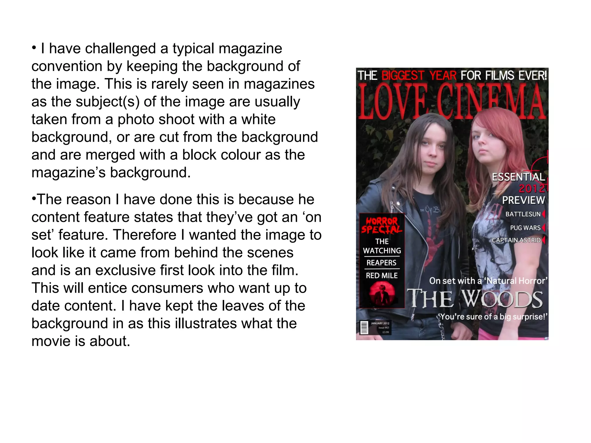 I have challenged a typical magazine convention by keeping the background of the image. This is rarely seen in magazines as the subject(s) of the image are usually taken from a photo shoot with a white background, or are cut from the background and are merged with a block colour as the magazine’s background. The reason I have done this is because he content feature states that they’ve got an ‘on set’ feature. Therefore I wanted the image to look like it came from behind the scenes and is an exclusive first look into the film. This will entice consumers who want up to date content. I have kept the leaves of the background in as this illustrates what the movie is about.  