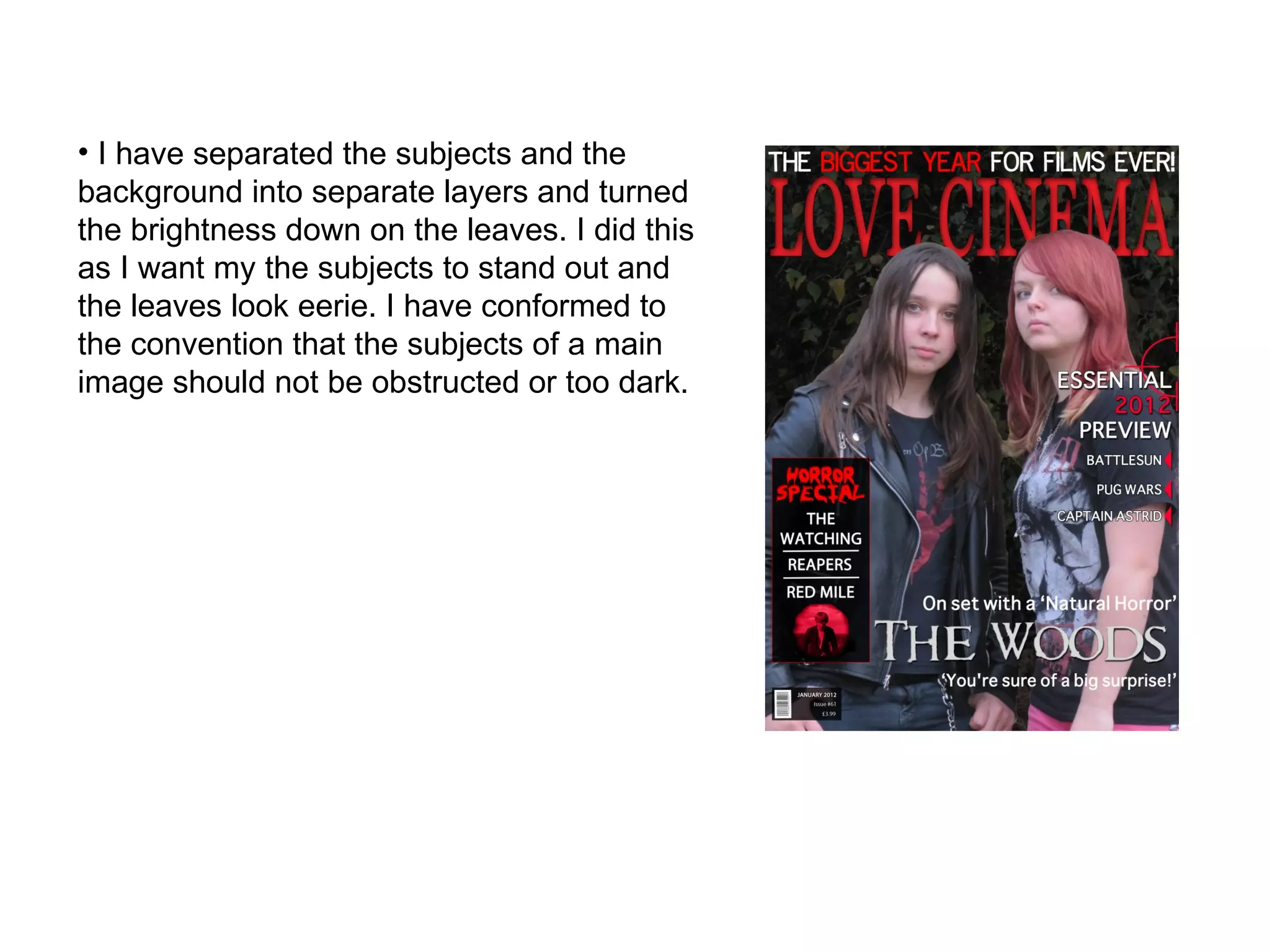 I have separated the subjects and the background into separate layers and turned the brightness down on the leaves. I did this as I want my the subjects to stand out and the leaves look eerie. I have conformed to the convention that the subjects of a main image should not be obstructed or too dark. 