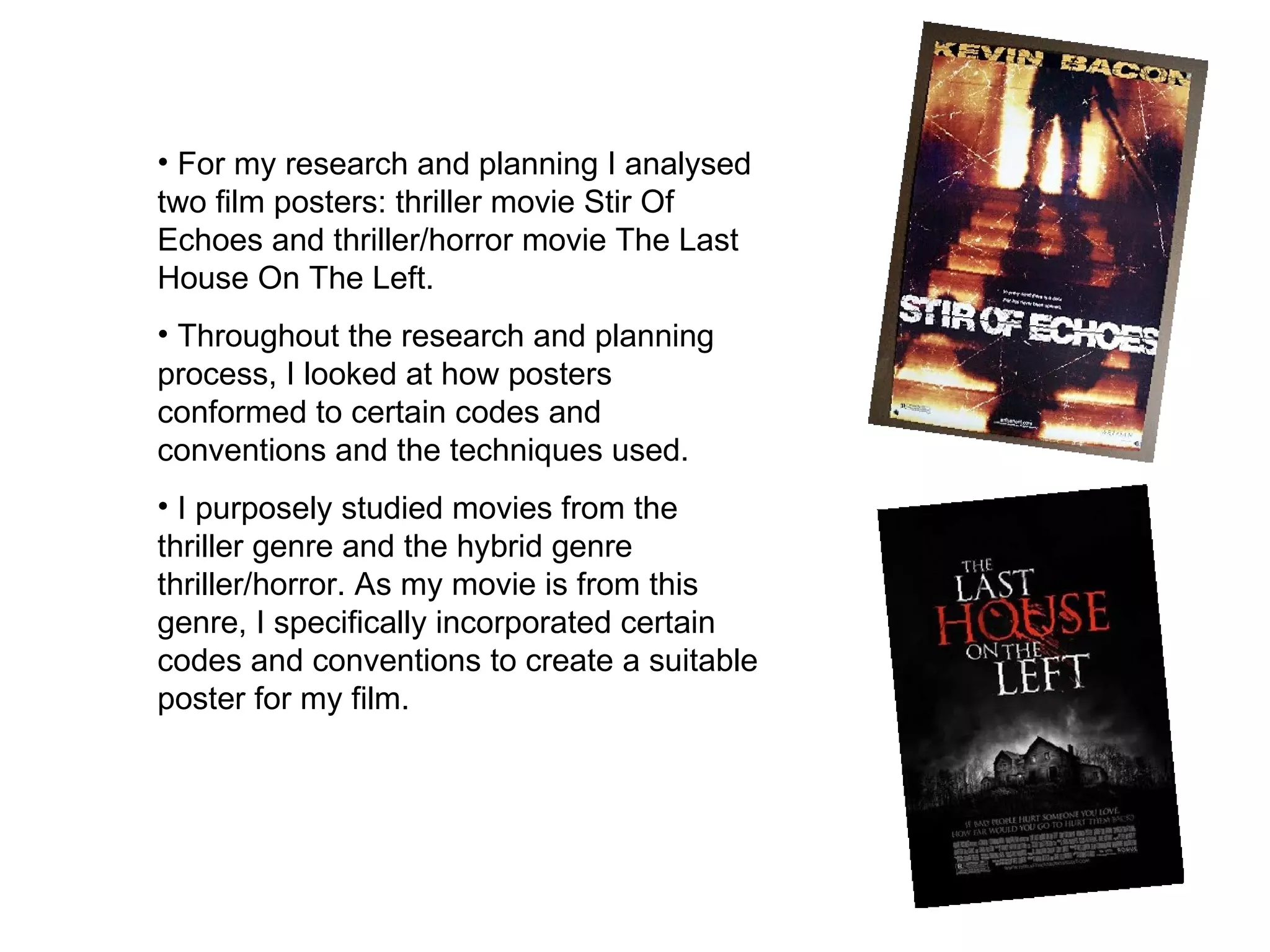 For my research and planning I analysed two film posters: thriller movie Stir Of Echoes and thriller/horror movie The Last House On The Left.  Throughout the research and planning process, I looked at how posters conformed to certain codes and conventions and the techniques used.  I purposely studied movies from the thriller genre and the hybrid genre thriller/horror. As my movie is from this genre, I specifically incorporated certain codes and conventions to create a suitable poster for my film.  