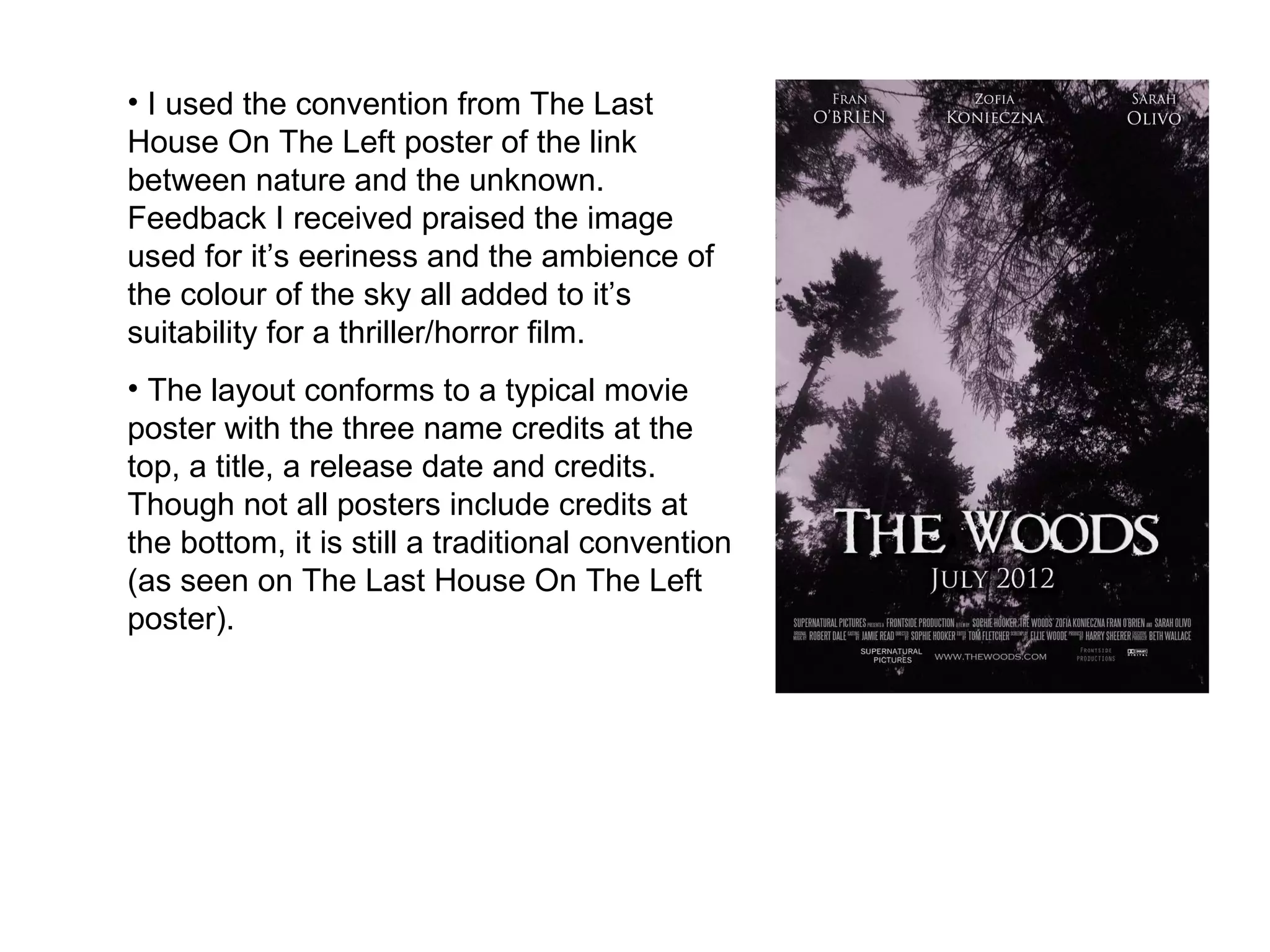 I used the convention from The Last House On The Left poster of the link between nature and the unknown. Feedback I received praised the image used for it’s eeriness and the ambience of the colour of the sky all added to it’s suitability for a thriller/horror film.  The layout conforms to a typical movie poster with the three name credits at the top, a title, a release date and credits. Though not all posters include credits at the bottom, it is still a traditional convention (as seen on The Last House On The Left poster).  
