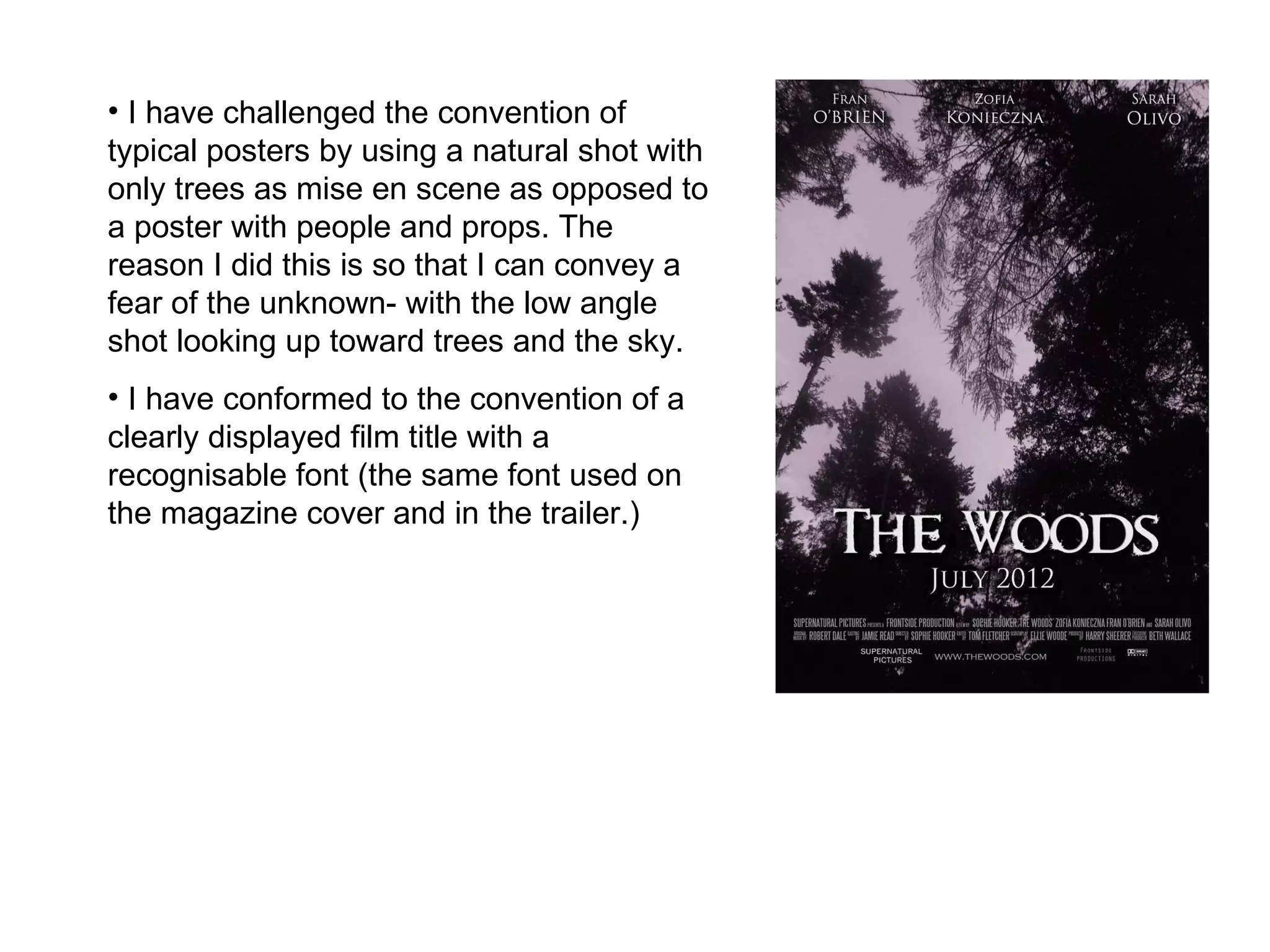 I have challenged the convention of typical posters by using a natural shot with only trees as mise en scene as opposed to a poster with people and props. The reason I did this is so that I can convey a fear of the unknown- with the low angle shot looking up toward trees and the sky. I have conformed to the convention of a clearly displayed film title with a recognisable font (the same font used on the magazine cover and in the trailer.)  