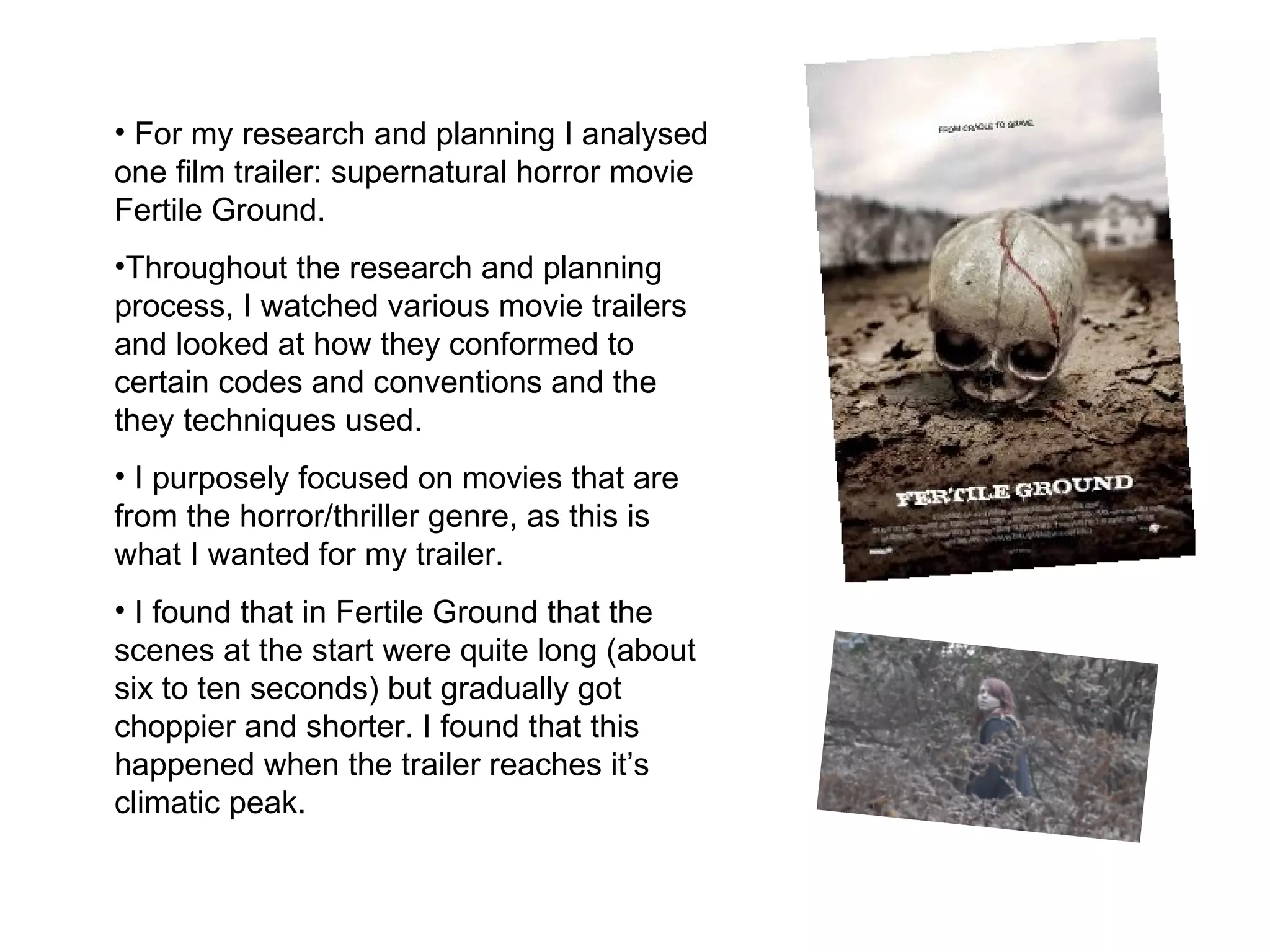 For my research and planning I analysed one film trailer: supernatural horror movie Fertile Ground.  Throughout the research and planning process, I watched various movie trailers and looked at how they conformed to certain codes and conventions and the they techniques used.  I purposely focused on movies that are from the horror/thriller genre, as this is what I wanted for my trailer.  I found that in Fertile Ground that the scenes at the start were quite long (about six to ten seconds) but gradually got choppier and shorter. I found that this happened when the trailer reaches it’s climatic peak.  