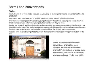 Forms	
  and	
  conven-ons	
  
Trailer	
  
In	
  what	
  ways	
  does	
  your	
  media	
  products	
  use,	
  develop	
  or	
  challenge	
  forms	
  and	
  conven-ons	
  of	
  media	
  
products?	
  
Our	
  media	
  texts	
  used	
  a	
  variety	
  of	
  real	
  life	
  media	
  to	
  convey	
  a	
  Youth	
  oﬀenders	
  ins-tute.	
  
Our	
  trailer	
  had	
  a	
  song	
  called	
  ‘we’re	
  the	
  young	
  oﬀenders’,	
  these	
  lyrics	
  are	
  sung	
  and	
  heard	
  clearly	
  in	
  
the	
  trailer	
  so	
  conveys	
  where	
  the	
  young	
  adults	
  are	
  and	
  what	
  they’ve	
  done.	
  	
  
During	
  our	
  research	
  we	
  iden-ﬁed	
  codes	
  and	
  conven-ons	
  	
  such	
  as	
  community	
  and	
  the	
  characters	
  are	
  
based	
  in	
  one	
  loca-on.	
  The	
  trailer	
  conveys	
  the	
  stereotypical	
  image	
  of	
  community	
  in	
  a	
  youth	
  oﬀenders	
  
ins-tute	
  by	
  a	
  new	
  character	
  having	
  to	
  be	
  introduced	
  into	
  the	
  already	
  ‘-ght	
  community’.	
  
We	
  also	
  have	
  an	
  establishing	
  shot	
  of	
  a	
  prison	
  therefore	
  immediately	
  conveying	
  an	
  ins-tu-on	
  of	
  the	
  
law.	
  	
  



                                                                                        We’ve	
  not	
  completely	
  followed	
  
                                                                                        conven-ons	
  of	
  a	
  typical	
  soap,	
  
                                                                                        however	
  we	
  feel	
  we’ve	
  followed	
  
                                                                                        channel	
  4’s	
  ‘deﬁni-on’	
  of	
  a	
  soap	
  such	
  
                                                                                        as	
  Hollyoaks,	
  because	
  it	
  is	
  aimed	
  at	
  a	
  
                                                                                        younger	
  audience	
  (15-­‐24	
  year	
  olds).	
  
 