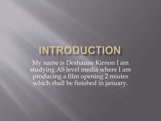 My name is Deshaune Kirnon I am 
studying AS level media where I am 
producing a film opening 2 miutes 
which shall be finished in january. 
 