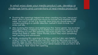 In what ways does your media product use, develop or
challenge forms and conventions of real media products?
 Studying film openings helped me when creating my own, because I
knew what to include and how much to include and whether things
were „too much‟ or not. E.g. Sounds. How long you should keep the
camera pointing in a certain direction, before it starts to look, not
scary, just silly.
 Also studying the history and seeing how the „horror genre‟ has evolved
throughout time, it helped me to realise how advanced we had to be
when filming our own film opening, because society now, will not find
things that were in „older‟ horror movies, scary! They want something
new, exciting and advanced.
 Finally, analysing film openings (is tedious, yes!) but also very helpful
when it comes to creating your own film opening. Because you know
exactly, step by step, second by second, what you need to be putting
into your film opening and how much detail needs to be put into it, for it
to look like a „real‟ horror film opening.
 