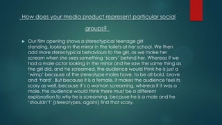 How does your media product represent particular social
groups?
 Our film opening shows a stereotypical teenage girl
standing, looking in the mirror in the toilets at her school. We then
add more stereotypical behaviours to the girl, as we make her
scream when she sees something „scary‟ behind her. Whereas if we
had a male actor looking in the mirror and he saw the same thing as
the girl did, and he screamed, the audience would think he is just a
„wimp‟ because of the stereotype males have, to be all bold, brave
and „hard‟. But because it is a female, it makes the audience feel its
scary as well, because it‟s a woman screaming, whereas if it was a
male, the audience would think there must be a different
explanation to why he is screaming, because he is a male and he
„shouldn‟t‟ (stereotypes, again!) find that scary.
 