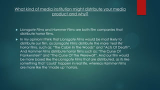 What kind of media institution might distribute your media
product and why?
 Lionsgate Films and Hammer Films are both film companies that
distribute horror films.
 In my opinion I think that Lionsgate Films would be most likely to
distribute our film, as Lionsgate Films distribute the more „real life‟
horror films, such as: “The Cabin In The Woods” and “Acts Of Death”.
And Hammer Films distribute horror films such as: “The Curse Of
Frankenstein” and “The Curse Of The Werewolf”. And our film would
be more based like the Lionsgate Films that are distributed, as its like
something that „could‟ happen in real life, whereas Hammer Films
are more like the „made up‟ horrors.
 