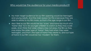 Who would be the audience for your media product?
 My main target audience for our film opening would be teenagers
and young adults. And the main reason for this is because they are
able to relate to my film more, as that is the age range in our film.
 Also I feel as our film would be too „scary‟ and have too much of a
„horror vibe‟ to it, for younger children to watch as they may scare
easily. And I think that older citizens may not enjoy the film as they
may enjoy the older type of „horror‟ they had when they were
teenagers, and that‟s the type of horror they relate to, and our type
of horror in our film would be too „modern‟ for them.
 