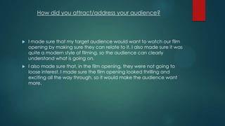 How did you attract/address your audience?
 I made sure that my target audience would want to watch our film
opening by making sure they can relate to it. I also made sure it was
quite a modern style of filming, so the audience can clearly
understand what is going on.
 I also made sure that, in the film opening, they were not going to
loose interest. I made sure the film opening looked thrilling and
exciting all the way through, so it would make the audience want
more.
 