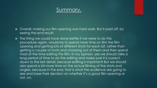Summary.
 Overall, making our film opening was hard work. But it paid off, by
seeing the end result!
 The thing we could have done better if we were to do this
procedure again, would be to spend more time on film the film
opening and getting lots of different shots for each bit, rather than
getting a couple of shots and choosing out of them and then spend
most of the time editing the film. In my opinion, yes we should take a
long period of time to do the editing and make sure it is correct
down to the last detail, because editing is important! But we should
also spend a bit more time on the actual filming of the shots and
angles, because in the end, that is what the audience are going to
see and base their decision on whether it‟s a good film opening or
not, on.
 