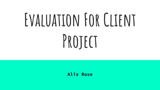 Evaluation For Client
Project
Alis Rose
 