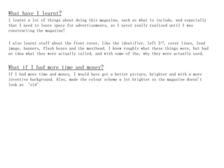 What have I learnt?
I learnt a lot of things about doing this magazine, such as what to include, and especially
that I need to leave space for advertisements, as I never really realised until I was
constructing the magazine!

I also learnt stuff about the front cover, like the identifier, left 3 rd, cover lines, lead
image, banners, flash boxes and the masthead. I knew roughly what these things were, but had
no idea what they were actually called, and with some of the, why they were actually used.


What if I had more time and money?
If I had more time and money, I would have got a better picture, brighter and with a more
inventive background. Also, made the colour scheme a lot brighter so the magazine doesn't
look as ‘old’
 