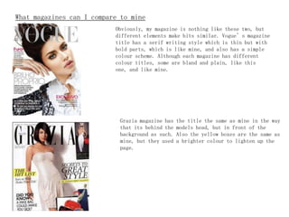 What magazines can I compare to mine
to?                         Obviously, my   magazine is nothing like these two, but
                              different elements make bits similar. Vogue’s magazine
                              title has a serif writing style which is thin but with
                              bold parts, which is like mine, and also has a simple
                              colour scheme. Although each magazine has different
                              colour titles, some are bland and plain, like this
                              one, and like mine.




                               Grazia magazine has   the title the same as mine in the way
                               that its behind the   models head, but in front of the
                               background as such.   Also the yellow boxes are the same as
                               mine, but they used   a brighter colour to lighten up the
                               page.
 