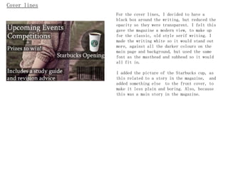 Cover lines
              For the cover lines, I decided to have a
              black box around the writing, but reduced the
              opacity so they were transparent. I felt this
              gave the magazine a modern view, to make up
              for the classic, old style serif writing. I
              made the writing white so it would stand out
              more, against all the darker colours on the
              main page and background, but used the same
              font as the masthead and subhead so it would
              all fit in.

              I added the picture of the Starbucks cup, as
              this related to a story in the magazine, and
              added something else to the front cover, to
              make it less plain and boring. Also, because
              this was a main story in the magazine.
 