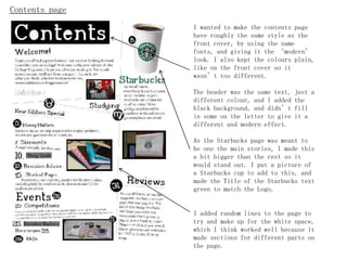Contents page
                I wanted to make the contents page
                have roughly the same style as the
                front cover, by using the same
                fonts, and giving it the ‘modern’
                look. I also kept the colours plain,
                like on the front cover so it
                wasn’t too different.

                The header was the same text,   just a
                different colour, and I added   the
                black background, and didn’t    fill
                in some on the letter to give   it a
                different and modern effect.

                As the Starbucks page was meant to
                be one the main stories, I made this
                a bit bigger than the rest so it
                would stand out. I put a picture of
                a Starbucks cup to add to this, and
                made the Title of the Starbucks text
                green to match the Logo.


                I added random lines to the page to
                try and make up for the white space,
                which I think worked well because it
                made sections for different parts on
                the page.
 