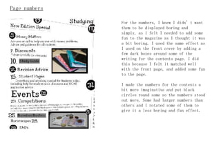 Page numbers

               For the numbers, I knew I didn’t want
               them to be displayed boring and
               simply, as I felt I needed to add some
               fun to the magazine as I thought it was
               a bit boring. I used the same effect as
               I used on the front cover by adding a
               few dark boxes around some of the
               writing for the contents page. I did
               this because I felt it matched well
               with the front page, and added some fun
               to the page.

               I made the numbers for the contents a
               bit more imaginative and put black
               circles round some so the numbers stood
               out more. Some had larger numbers than
               others and I rotated some of them to
               give it a less boring and fun effect.
 