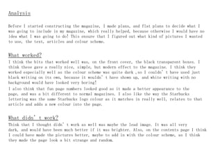 Analysis

Before I started constructing the magazine, I made plans, and flat plans to decide what I
was going to include in my magazine, which really helped, because otherwise I would have no
idea what I was going to do! This ensure that I figured out what kind of pictures I wanted
to use, the text, articles and colour scheme.


What worked?
I think the bits that worked well was, on the front cover, the black transparent boxes. I
think these gave a really nice, simple, but modern effect to the magazine. I think they
worked especially well as the colour scheme was quite dark ,so I couldn’t have used just
black writing on its own, because it wouldn’t have shown up, and white writing with no
background would have looked very boring!
I also think that fun page numbers looked good as it made a better appearance to the
page, and was a bit different to normal magazines. I also like the way the Starbucks
lettering was the same Starbucks logo colour as it matches in really well, relates to that
article and adds a new colour into the page.


What didn’t work?
Think that I thought didn’t work as well was maybe the lead image. It was all very
dark, and would have been much better if it was brighter. Also, on the contents page I think
I could have made the pictures better, maybe to add in with the colour scheme, as I think
they made the page look a bit strange and random.
 