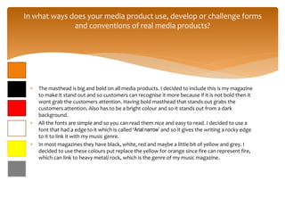  The masthead is big and bold on all media products. I decided to include this is my magazine
to make it stand out and so customers can recognise it more because if it is not bold then it
wont grab the customers attention. Having bold masthead that stands out grabs the
customers attention. Also has to be a bright colour and so it stands out from a dark
background.
 All the fonts are simple and so you can read them nice and easy to read. I decided to use a
font that had a edge to it which is called ‘Arial narrow’ and so it gives the writing a rocky edge
to it to link it with my music genre.
 In most magazines they have black, white, red and maybe a little bit of yellow and grey. I
decided to use these colours put replace the yellow for orange since fire can represent fire,
which can link to heavy metal/ rock, which is the genre of my music magazine.
In what ways does your media product use, develop or challenge forms
and conventions of real media products?
 