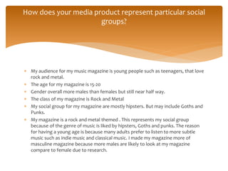  My audience for my music magazine is young people such as teenagers, that love
rock and metal.
 The age for my magazine is 15-20
 Gender overall more males than females but still near half way.
 The class of my magazine is Rock and Metal
 My social group for my magazine are mostly hipsters. But may include Goths and
Punks.
 My magazine is a rock and metal themed . This represents my social group
because of the genre of music is liked by hipsters, Goths and punks. The reason
for having a young age is because many adults prefer to listen to more subtle
music such as indie music and classical music. I made my magazine more of
masculine magazine because more males are likely to look at my magazine
compare to female due to research.
How does your media product represent particular social
groups?
 