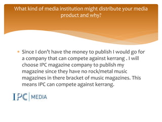  Since I don’t have the money to publish I would go for
a company that can compete against kerrang . I will
choose IPC magazine company to publish my
magazine since they have no rock/metal music
magazines in there bracket of music magazines. This
means IPC can compete against kerrang.
What kind of media institution might distribute your media
product and why?
 