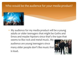  My audience for my media product will be a young
adults or older teenagers that might be Goths and
Emos and maybe hipsters since that’s the type that
seems to like rock and metal music. My
audience are young teenagers since
many older people don’t like music that
is loud.
Who would be the audience for your media product?
 