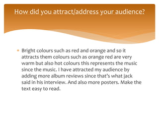 Bright colours such as red and orange and so it
attracts them colours such as orange red are very
warm but also hot colours this represents the music
since the music. I have attracted my audience by
adding more album reviews since that’s what jack
said in his interview. And also more posters. Make the
text easy to read.
How did you attract/address your audience?
 