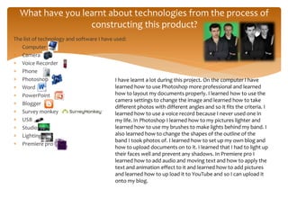The list of technology and software I have used:
 Computer
 Camera
 Voice Recorder
 Phone
 Photoshop
 Word
 PowerPoint
 Blogger
 Survey monkey
 USB
 Studio
 Lighting
 Premiere pro
What have you learnt about technologies from the process of
constructing this product?
I have learnt a lot during this project. On the computer I have
learned how to use Photoshop more professional and learned
how to layout my documents properly. I learned how to use the
camera settings to change the image and learned how to take
different photos with different angles and so it fits the criteria. I
learned how to use a voice record because I never used one in
my life. In Photoshop I learned how to my pictures lighter and
learned how to use my brushes to make lights behind my band. I
also learned how to change the shapes of the outline of the
band I took photos of. I learned how to set up my own blog and
how to upload documents on to it. I learned that I had to light up
their faces well and prevent any shadows. In Premiere pro I
learned how to add audio and moving text and how to apply the
text and animation effect to it and learned how to add pictures
and learned how to up load it to YouTube and so I can upload it
onto my blog.
 