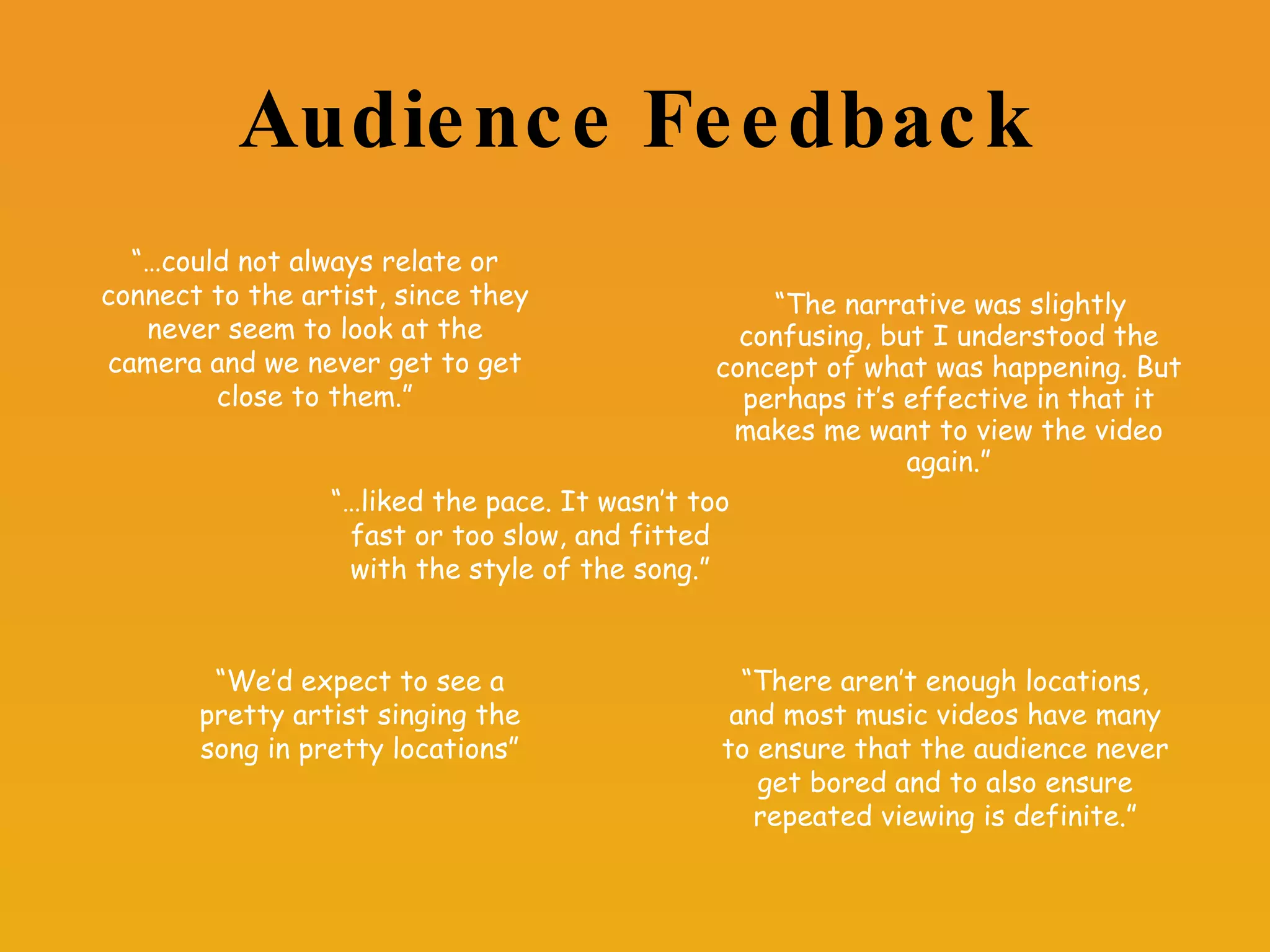 Audience Feedback “ The narrative was slightly confusing, but I understood the concept of what was happening. But perhaps it’s effective in that it makes me want to view the video again.” “… could not always relate or connect to the artist, since they never seem to look at the camera and we never get to get close to them.” “… liked the pace. It wasn’t too fast or too slow, and fitted with the style of the song.” “ We’d expect to see a pretty artist singing the song in pretty locations” “ There aren’t enough locations, and most music videos have many to ensure that the audience never get bored and to also ensure repeated viewing is definite.” 