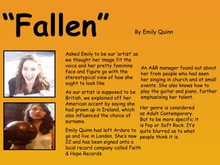 “ Fallen”   Asked Emily to be our ‘artist’ as we thought her image fit the voice and her pretty feminine face and figure go with the stereotypical view of how she ought to look like As our artist is supposed to be British, we explained off her American accent by saying she had grown up in Ireland, which also influenced the choice of surname. Emily Quinn had left Ardara to go and live in London. She’s now 22 and has been signed onto a local record company called Faith & Hope Records. An A&R manager found out about her from people who had seen her singing in church and at small events. She also knows how to play the guitar and piano, further emphasising her talent.  Her genre is considered as Adult Contemporary. But to be more specific it is Pop or Soft Rock. It’s quite blurred as to what people think it is. By Emily Quinn 