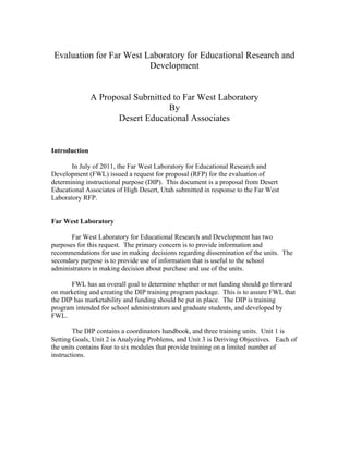  
    Evaluation for Far West Laboratory for Educational Research and
                             Development


               A Proposal Submitted to Far West Laboratory
                                   By
                      Desert Educational Associates


Introduction

       In July of 2011, the Far West Laboratory for Educational Research and
Development (FWL) issued a request for proposal (RFP) for the evaluation of
determining instructional purpose (DIP). This document is a proposal from Desert
Educational Associates of High Desert, Utah submitted in response to the Far West
Laboratory RFP.


Far West Laboratory

       Far West Laboratory for Educational Research and Development has two
purposes for this request. The primary concern is to provide information and
recommendations for use in making decisions regarding dissemination of the units. The
secondary purpose is to provide use of information that is useful to the school
administrators in making decision about purchase and use of the units.

       FWL has an overall goal to determine whether or not funding should go forward
on marketing and creating the DIP training program package. This is to assure FWL that
the DIP has marketability and funding should be put in place. The DIP is training
program intended for school administrators and graduate students, and developed by
FWL.

        The DIP contains a coordinators handbook, and three training units. Unit 1 is
Setting Goals, Unit 2 is Analyzing Problems, and Unit 3 is Deriving Objectives. Each of
the units contains four to six modules that provide training on a limited number of
instructions.
 